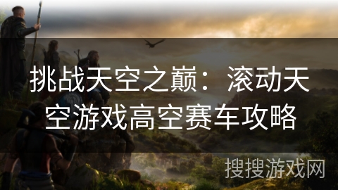 挑战天空之巅:滚动天空游戏高空赛车攻略 挑战天空之巅:滚动天空游戏高空赛车攻略