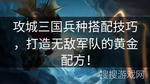 攻城三国兵种搭配技巧，打造无敌军队的黄金配方！