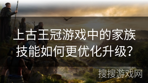 上古王冠游戏中的家族技能如何更优化升级? 上古王冠游戏中的家族技能如何更优化升级?