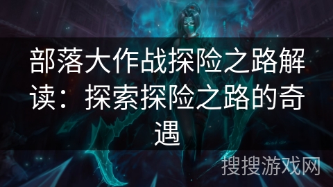 部落大作战探险之路解读:探索探险之路的奇遇 部落大作战探险之路解读:探索探险之路的奇遇
