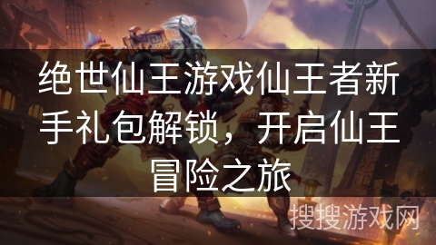 绝世仙王游戏仙王者新手礼包解锁,开启仙王冒险之旅 绝世仙王游戏仙王者新手礼包解锁,开启仙王冒险之旅