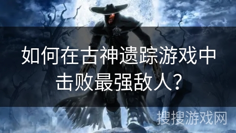如何在古神遗踪游戏中击败最强敌人? 如何在古神遗踪游戏中击败最强敌人?