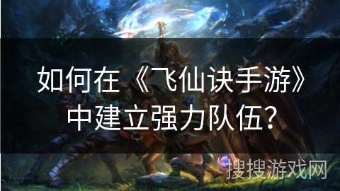 如何在《飞仙诀手游》中建立强力队伍? 如何在《飞仙诀手游》中建立强力队伍?