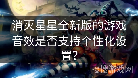消灭星星全新版的游戏音效是否支持个性化设置?