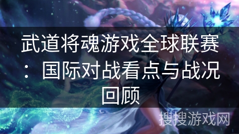 武道将魂游戏全球联赛:国际对战看点与战况回顾 武道将魂游戏全球联赛:国际对战看点与战况回顾