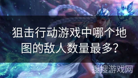 狙击行动游戏中哪个地图的敌人数量最多? 狙击行动游戏中哪个地图的敌人数量最多?