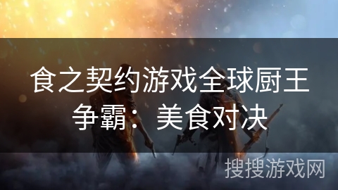 食之契约游戏全球厨王争霸:美食对决 食之契约游戏全球厨王争霸:美食对决