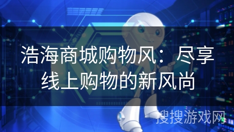 浩海商城购物风:尽享线上购物的新风尚 浩海商城购物风:尽享线上购物的新风尚