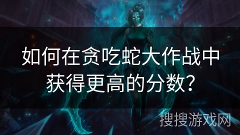 如何在贪吃蛇大作战中获得更高的分数？