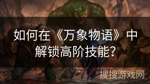如何在《万象物语》中解锁高阶技能? 如何在《万象物语》中解锁高阶技能?