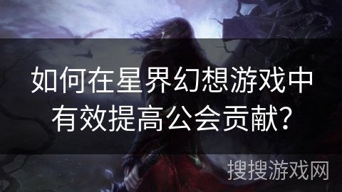 如何在星界幻想游戏中有效提高公会贡献? 如何在星界幻想游戏中有效提高公会贡献?