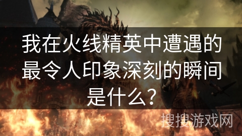 我在火线精英中遭遇的最令人印象深刻的瞬间是什么？