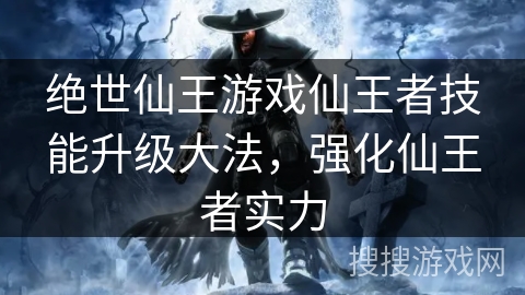 绝世仙王游戏仙王者技能升级大法,强化仙王者实力 绝世仙王游戏仙王者技能升级大法,强化仙王者实力