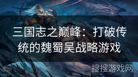 三国志之巅峰:打破传统的魏蜀吴战略游戏 三国志之巅峰:打破传统的魏蜀吴战略游戏