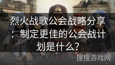 烈火战歌公会战略分享：制定更佳的公会战计划是什么？