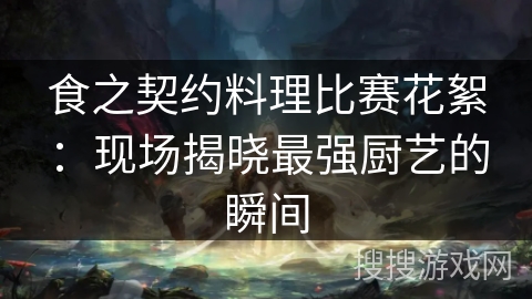食之契约料理比赛花絮:现场揭晓最强厨艺的瞬间 食之契约料理比赛花絮:现场揭晓最强厨艺的瞬间