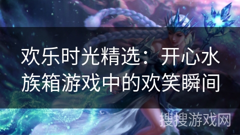 欢乐时光精选：开心水族箱游戏中的欢笑瞬间