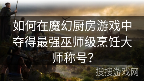 如何在魔幻厨房游戏中夺得最强巫师级烹饪大师称号? 如何在魔幻厨房游戏中夺得最强巫师级烹饪大师称号?