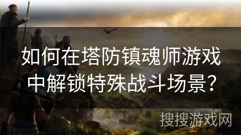 如何在塔防镇魂师游戏中解锁特殊战斗场景? 如何在塔防镇魂师游戏中解锁特殊战斗场景?