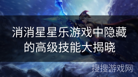 消消星星乐游戏中隐藏的高级技能大揭晓 消消星星乐游戏中隐藏的高级技能大揭晓