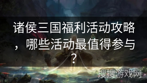 诸侯三国福利活动攻略,哪些活动最值得参与?