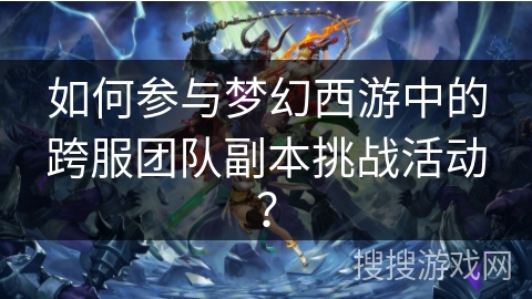 如何参与梦幻西游中的跨服团队副本挑战活动? 如何参与梦幻西游中的跨服团队副本挑战活动?
