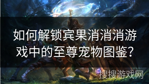 如何解锁宾果消消消游戏中的至尊宠物图鉴? 如何解锁宾果消消消游戏中的至尊宠物图鉴?