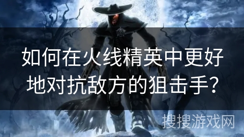 如何在火线精英中更好地对抗敌方的狙击手? 如何在火线精英中更好地对抗敌方的狙击手?