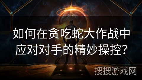 如何在贪吃蛇大作战中应对对手的精妙操控？