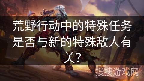 荒野行动中的特殊任务是否与新的特殊敌人有关?