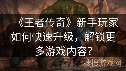 《王者传奇》新手玩家如何快速升级,解锁更多游戏内容?