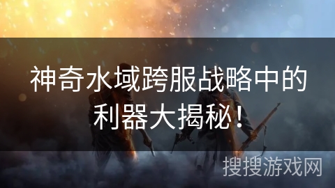 神奇水域跨服战略中的利器大揭秘!