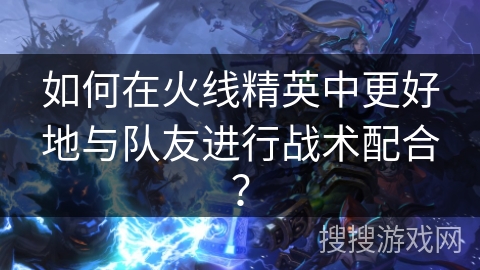 如何在火线精英中更好地与队友进行战术配合?