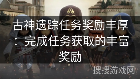 古神遗踪任务奖励丰厚:完成任务获取的丰富奖励 古神遗踪任务奖励丰厚:完成任务获取的丰富奖励
