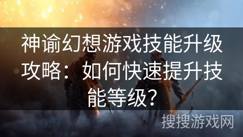 神谕幻想游戏技能升级攻略:如何快速提升技能等级? 神谕幻想游戏技能升级攻略:如何快速提升技能等级?