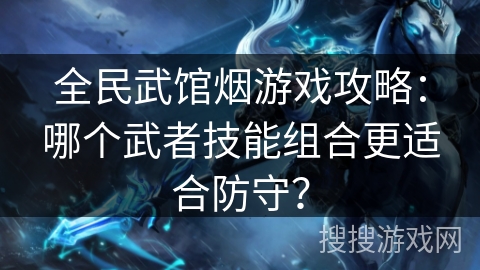 全民武馆烟游戏攻略:哪个武者技能组合更适合防守? 全民武馆烟游戏攻略:哪个武者技能组合更适合防守?