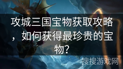 攻城三国宝物获取攻略,如何获得最珍贵的宝物? 攻城三国宝物获取攻略,如何获得最珍贵的宝物?