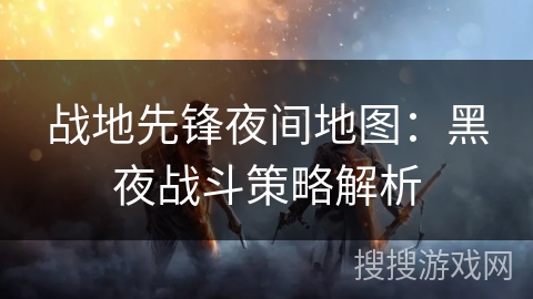 战地先锋夜间地图:黑夜战斗策略解析 战地先锋夜间地图:黑夜战斗策略解析