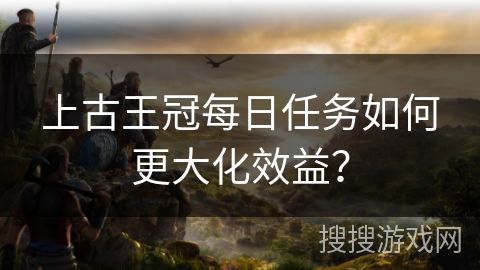 上古王冠每日任务如何更大化效益?
