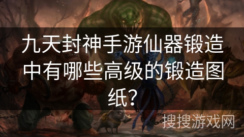 九天封神手游仙器锻造中有哪些高级的锻造图纸? 九天封神手游仙器锻造中有哪些高级的锻造图纸?