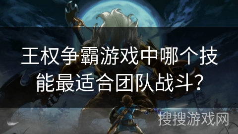 王权争霸游戏中哪个技能最适合团队战斗? 王权争霸游戏中哪个技能最适合团队战斗?