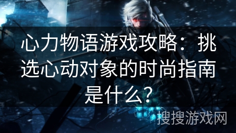 心力物语游戏攻略:挑选心动对象的时尚指南是什么? 心力物语游戏攻略:挑选心动对象的时尚指南是什么?