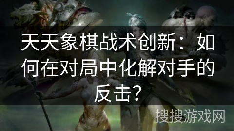 天天象棋战术创新:如何在对局中化解对手的反击? 天天象棋战术创新:如何在对局中化解对手的反击?