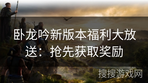 卧龙吟新版本福利大放送:抢先获取奖励 卧龙吟新版本福利大放送:抢先获取奖励