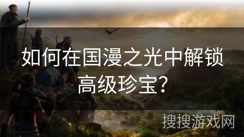 如何在国漫之光中解锁高级珍宝? 如何在国漫之光中解锁高级珍宝?