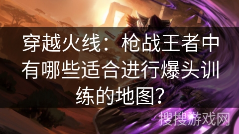 穿越火线：枪战王者中有哪些适合进行爆头训练的地图？
