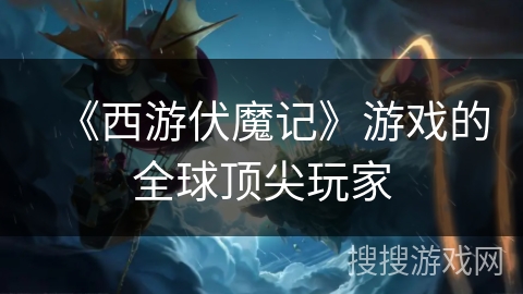 《西游伏魔记》游戏的全球顶尖玩家 《西游伏魔记》游戏的全球顶尖玩家