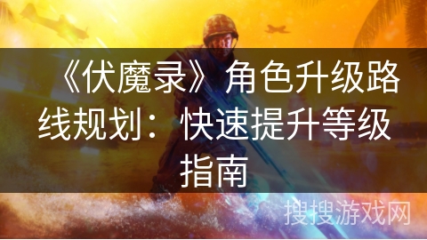 《伏魔录》角色升级路线规划：快速提升等级指南