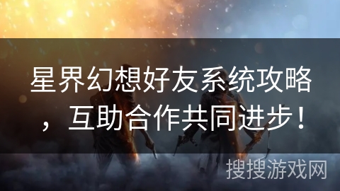 星界幻想好友系统攻略，互助合作共同进步！