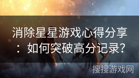 消除星星游戏心得分享:如何突破高分记录? 消除星星游戏心得分享:如何突破高分记录?